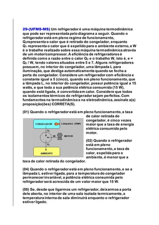 29-(UFMS-MS) Um refrigerador é uma máquina termodinâmica
que pode ser representada pelo diagrama a seguir. Quando o
refrigerador está em pleno regime de funcionamento,
Q2representa o calor que é retirado do congelador, enquanto
Q1 representa o calor que é expelido para o ambiente externo, e W
é o trabalho realizado sobre essa máquina termodinâmica através
de um motor/compressor. A eficiência de refrigeradores é
definida como a razão entre o calor Q2 e o trabalho W, isto é, e =
Q2 / W, tendo valores situados entre 5 e 7. Alguns refrigeradores
possuem, no interior do congelador, uma lâmpada L para
iluminação, que desliga automaticamente quando se fecha a
porta do congelador. Considere um refrigerador com eficiência e
constante igual a 5 (cinco), quando em pleno funcionamento, que
a lâmpada L, no interior do congelador, possui potência igual a 15
watts, e que toda a sua potência elétrica consumida (15 W),
quando está ligada, é convertida em calor. Considere que todos
os isolamentos térmicos do refrigerador sejam perfeitos. Com
fundamentos na termodinâmica e na eletrodinâmica, assinale a(s)
proposição(ões) CORRETA(S).
(01) Quando o refrigerador está em pleno funcionamento, a taxa
de calor retirada do
congelador, é cinco vezes
maior que a taxa de energia
elétrica consumida pelo
motor.
(02) Quando o refrigerador
está em pleno
funcionamento, a taxa de
calor, expelida para o
ambiente, é menor que a
taxa de calor retirada do congelador.
(04) Quando o refrigerador está em pleno funcionamento, e se a
lâmpada L estiver ligada, para a temperatura do congelador
permanecer invariável, a potência elétrica consumida pelo
refrigerador será acrescida de um valor maior que 15 W.
(08) Se, desde que ligarmos um refrigerador, deixarmos a porta
dele aberta, no interior de uma sala isolada termicamente, a
temperatura interna da sala diminuirá enquanto o refrigerador
estiver ligado.
 
