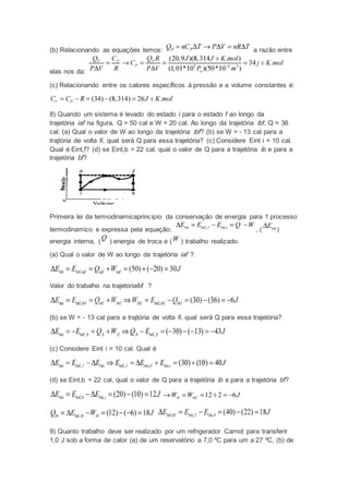 (b) Relacionando as equações temos: a razão entre
elas nos da:
(c) Relacionando entre os calores específicos à pressão e a volume constantes é:
8) Quando um sistema é levado do estado i para o estado f ao longo da
trajetória iaf na figura, Q = 50 cal e W = 20 cal. Ao longo da trajetória ibf, Q = 36
cal. (a) Qual o valor de W ao longo da trajetória ibf? (b) se W = - 13 cal para a
trajtória de volta fi, qual será Q para essa trajetória? (c) Considere Eint i = 10 cal.
Qual é Eint,f? (d) se Eint,b = 22 cal, qual o valor de Q para a trajetória ib e para a
trajetória bf?
Primeira lei da termodinamicaprincipio da conservação de energia para 1 processo
termodinamico e expressa pela equação: , ( )
energia interna, ( ) energia de troca e ( ) trabalho realizado.
(a) Qual o valor de W ao longo da trajetória iaf ?.
Valor do trabalho na trajetoriaibf ?
(b) se W = - 13 cal para a trajtória de volta fi, qual será Q para essa trajetória?
(c) Considere Eint i = 10 cal. Qual é
(d) se Eint,b = 22 cal, qual o valor de Q para a trajetória ib e para a trajetória bf?
9) Quanto trabalho deve ser realizado por um refrigerador Carnot para transferir
1,0 J sob a forma de calor (a) de um reservatório a 7,0 ºC para um a 27 ºC, (b) de
 