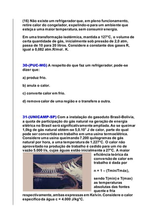 (16) Não existe um refrigerador que, em pleno funcionamento,
retire calor do congelador, expelindo-o para um ambiente que
esteja a uma maior temperatura, sem consumir energia.
Em uma transformação isotérmica, mantida a 127°C, o volume de
certa quantidade de gás, inicialmente sob pressão de 2,0 atm,
passa de 10 para 20 litros. Considere a constante dos gases R,
igual a 0,082 atm.R/mol . K.
30-(PUC-MG) A respeito do que faz um refrigerador, pode-se
dizer que:
a) produz frio.
b) anula o calor.
c) converte calor em frio.
d) remove calor de uma região e o transfere a outra.
31-(UNICAMP-SP) Com a instalação do gasoduto Brasil-Bolívia,
a quota de participação do gás natural na geração de energia
elétrica no Brasil será significativamente ampliada. Ao se queimar
1,0kg de gás natural obtém-se 5,0.107
J de calor, parte do qual
pode ser convertido em trabalho em uma usina termoelétrica.
Considere uma usina queimando 7.200 quilogramas de gás
natural por hora, a uma temperatura de 1.227°C. O calor não
aproveitado na produção de trabalho é cedido para um rio de
vazão 5.000 l/s, cujas águas estão inicialmente a 27°C. A maior
eficiência teórica da
conversão de calor em
trabalho é dada por
n = 1 – (Tmin/Tmáx),
sendo T(min) e T(max)
as temperaturas
absolutas das fontes
quente e fria
respectivamente, ambas expressas em Kelvin. Considere o calor
específico da água c = 4.000 J/kg°C.
 