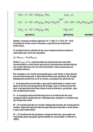 Dados: massas molares (g/mol): H = 1,00; C = 12,0; O = 16,0.
Considerar lenha como celulose, cuja fórmula empírica é
(C6H10O5)n.
O rendimento ou eficiência de uma máquina térmica ideal é
calculado por meio da equação:
η = (Tquente – Tfrio)/Tquente.
Onde Tquente e Tfria representam as temperaturas mais alta
(combustão) e mais baixa (próxima à temperatura ambiente) de
um motor térmico em um ciclo fechado e são expressas em
unidades Kelvin.
Em relação a um motor preparado para usar tanto o óleo diesel
convencional quanto o óleo diesel feito com gordura de frango
(biodiesel) conforme se lê no texto, considere as afirmativas.
I – A temperatura mais alta a que está submetido o motor será
igual à da fervura da gordura de frango, que é muito menor do
que a temperatura do óleo diesel convencional e, portanto, com
um rendimento maior.
II – A equação apresentada descreve o rendimento de uma
máquina ideal, podendo ser utilizada para analisar o rendimento
de máquinas reais.
III – O rendimento de um motor independe do tipo de combustível
usado; depende apenas das temperaturas mais alta e mais baixa
a que está submetido.
IV – O rendimento de qualquer máquina térmica, que pode ser
calculado pela equação apresentada no enunciado, é inferior a
100%.
 