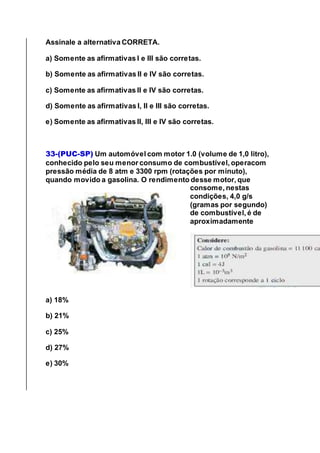 Assinale a alternativa CORRETA.
a) Somente as afirmativas I e III são corretas.
b) Somente as afirmativas II e IV são corretas.
c) Somente as afirmativas II e IV são corretas.
d) Somente as afirmativas I, II e III são corretas.
e) Somente as afirmativas II, III e IV são corretas.
33-(PUC-SP) Um automóvel com motor 1.0 (volume de 1,0 litro),
conhecido pelo seu menor consumo de combustível, operacom
pressão média de 8 atm e 3300 rpm (rotações por minuto),
quando movido a gasolina. O rendimento desse motor, que
consome, nestas
condições, 4,0 g/s
(gramas por segundo)
de combustível, é de
aproximadamente
a) 18%
b) 21%
c) 25%
d) 27%
e) 30%
 