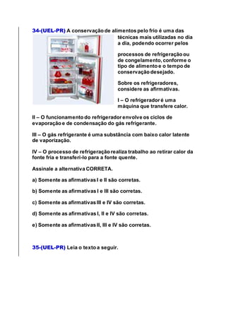 34-(UEL-PR) A conservação de alimentos pelo frio é uma das
técnicas mais utilizadas no dia
a dia, podendo ocorrer pelos
processos de refrigeração ou
de congelamento, conforme o
tipo de alimento e o tempo de
conservação desejado.
Sobre os refrigeradores,
considere as afirmativas.
I – O refrigerador é uma
máquina que transfere calor.
II – O funcionamento do refrigerador envolve os ciclos de
evaporação e de condensação do gás refrigerante.
III – O gás refrigerante é uma substância com baixo calor latente
de vaporização.
IV – O processo de refrigeração realiza trabalho ao retirar calor da
fonte fria e transferi-lo para a fonte quente.
Assinale a alternativa CORRETA.
a) Somente as afirmativas I e II são corretas.
b) Somente as afirmativas I e III são corretas.
c) Somente as afirmativas III e IV são corretas.
d) Somente as afirmativas I, II e IV são corretas.
e) Somente as afirmativas II, III e IV são corretas.
35-(UEL-PR) Leia o texto a seguir.
 