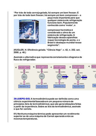“Por trás de toda cerveja gelada, há sempre um bom freezer. E
por trás de todo bom freezer, há sempre um bom compressor – a
peça mais importante para que
qualquer sistema de refrigeração
funcione bem. Popularmente
conhecido como ‘motor’, o
compressor hermético é
considerado a alma de um
sistema de refrigeração. A
fabricação desses aparelhos
requer tecnologia de ponta, e o
Brasil é destaque mundial nesse
segmento”.
(KUGLER, H. Eficiência gelada. “Ciência Hoje”. v. 42, n. 252. set.
2008. p. 46.)
Assinale a alternativa que representa corretamente o diagrama de
fluxo do refrigerador.
36-(UEPG-GO) A termodinâmica pode ser definida como uma
ciência experimental baseada em um pequeno número de
princípios (leis da termodinâmica), que são generalizações feitas
a partir da experiência. Sobre as leis da termodinâmica, assinale
o que for correto.
01) Nenhuma máquina térmica pode apresentar um rendimento
superior ao de uma máquina de Carnot operando entre as
mesmas temperaturas.
 