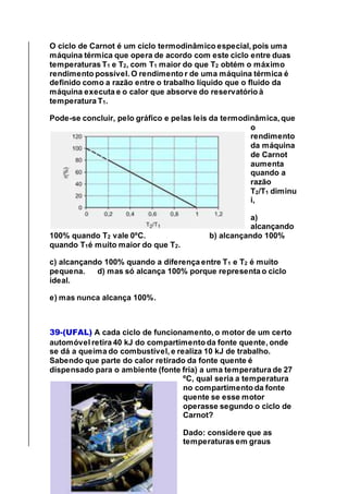 O ciclo de Carnot é um ciclo termodinâmico especial, pois uma
máquina térmica que opera de acordo com este ciclo entre duas
temperaturas T1 e T2, com T1 maior do que T2 obtém o máximo
rendimento possível. O rendimento r de uma máquina térmica é
definido como a razão entre o trabalho líquido que o fluido da
máquina executa e o calor que absorve do reservatório à
temperatura T1.
Pode-se concluir, pelo gráfico e pelas leis da termodinâmica, que
o
rendimento
da máquina
de Carnot
aumenta
quando a
razão
T2/T1 diminu
i,
a)
alcançando
100% quando T2 vale 0ºC. b) alcançando 100%
quando T1é muito maior do que T2.
c) alcançando 100% quando a diferença entre T1 e T2 é muito
pequena. d) mas só alcança 100% porque representa o ciclo
ideal.
e) mas nunca alcança 100%.
39-(UFAL) A cada ciclo de funcionamento, o motor de um certo
automóvel retira 40 kJ do compartimento da fonte quente, onde
se dá a queima do combustível, e realiza 10 kJ de trabalho.
Sabendo que parte do calor retirado da fonte quente é
dispensado para o ambiente (fonte fria) a uma temperatura de 27
ºC, qual seria a temperatura
no compartimento da fonte
quente se esse motor
operasse segundo o ciclo de
Carnot?
Dado: considere que as
temperaturas em graus
 