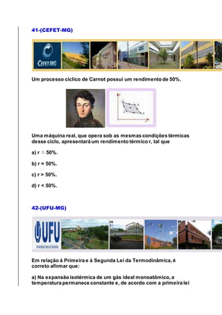 41-(CEFET-MG)
Um processo cíclico de Carnot possui um rendimento de 50%.
Uma máquina real, que opera sob as mesmas condições térmicas
desse ciclo, apresentará um rendimento térmico r, tal que
a) r 50%.
b) r = 50%.
c) r > 50%.
d) r < 50%.
42-(UFU-MG)
Em relação à Primeira e à Segunda Lei da Termodinâmica, é
correto afirmar que:
a) Na expansão isotérmica de um gás ideal monoatômico, a
temperatura permanece constante e, de acordo com a primeira lei
 