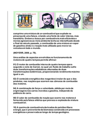comprime uma mistura de ar-combustível que explode na
presença de uma faísca, criando uma fonte de calor intensa, mas
transitória. Embora a busca por combustíveis mais eficientes e
menos agressivos ao meio ambiente tenha se intensificado desde
o final do século passado, a combustão de uma mistura ar-vapor
de gasolina ainda é a reação mais utilizada para mover os
veículos em todo o mundo.
(MOYERR, 2009, p. 78).
Uma análise de aspectos envolvidos no funcionamento de
motores de quatro tempos permite afirmar:
01) O motor de combustão interna de quatro tempos opera
segundo o ciclo de Carnot, no qual um fluido de trabalho sofre
duas transformações adiabáticas alternadas de duas
transformações isotérmicas, proporcionando rendimento máximo
igual a um.
02) O conteúdo energético dos reagentes é maior do que o dos
produtos, nas reações que ocorrem nas câmaras de combustão
dos motores.
04) A combinação de força e velocidade, obtida por meio de
engrenagens nos carros movidos a gasolina, independe da
potência do carro.
08) O calor de combustão da reação que ocorre nos motores é
fornecido pela faísca elétrica que provoca a explosão da mistura
combustível.
16) A queima de combustíveis derivados do petróleo libera
energia, que é proveniente da biomassa construída em processos
energéticos e preservada ao longo do tempo geológico.
 