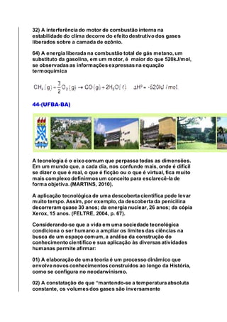 32) A interferência do motor de combustão interna na
estabilidade do clima decorre do efeito destrutivo dos gases
liberados sobre a camada de ozônio.
64) A energia liberada na combustão total de gás metano, um
substituto da gasolina, em um motor, é maior do que 520kJ/mol,
se observadas as informações expressas na equação
termoquímica
44-(UFBA-BA)
A tecnologia é o eixo comum que perpassa todas as dimensões.
Em um mundo que, a cada dia, nos confunde mais, onde é difícil
se dizer o que é real, o que é ficção ou o que é virtual, fica muito
mais complexo definirmos um conceito para esclarecê-la de
forma objetiva. (MARTINS, 2010).
A aplicação tecnológica de uma descoberta científica pode levar
muito tempo. Assim, por exemplo, da descoberta da penicilina
decorreram quase 30 anos; da energia nuclear, 26 anos; da cópia
Xerox, 15 anos. (FELTRE, 2004, p. 67).
Considerando-se que a vida em uma sociedade tecnológica
condiciona o ser humano a ampliar os limites das ciências na
busca de um espaço comum, a análise da construção do
conhecimento científico e sua aplicação às diversas atividades
humanas permite afirmar:
01) A elaboração de uma teoria é um processo dinâmico que
envolve novos conhecimentos construídos ao longo da História,
como se configura no neodarwinismo.
02) A constatação de que “mantendo-se a temperatura absoluta
constante, os volumes dos gases são inversamente
 