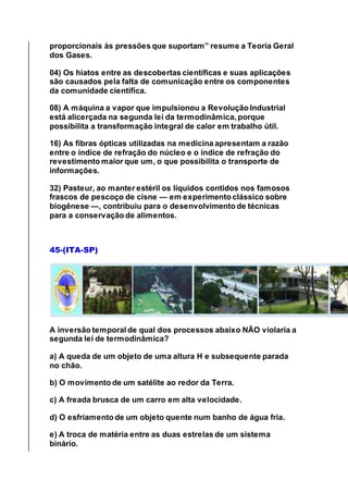 proporcionais às pressões que suportam” resume a Teoria Geral
dos Gases.
04) Os hiatos entre as descobertas científicas e suas aplicações
são causados pela falta de comunicação entre os componentes
da comunidade científica.
08) A máquina a vapor que impulsionou a Revolução Industrial
está alicerçada na segunda lei da termodinâmica, porque
possibilita a transformação integral de calor em trabalho útil.
16) As fibras ópticas utilizadas na medicina apresentam a razão
entre o índice de refração do núcleo e o índice de refração do
revestimento maior que um, o que possibilita o transporte de
informações.
32) Pasteur, ao manter estéril os líquidos contidos nos famosos
frascos de pescoço de cisne — em experimento clássico sobre
biogênese —, contribuiu para o desenvolvimento de técnicas
para a conservação de alimentos.
45-(ITA-SP)
A inversão temporal de qual dos processos abaixo NÃO violaria a
segunda lei de termodinâmica?
a) A queda de um objeto de uma altura Η e subsequente parada
no chão.
b) O movimento de um satélite ao redor da Terra.
c) A freada brusca de um carro em alta velocidade.
d) O esfriamento de um objeto quente num banho de água fria.
e) A troca de matéria entre as duas estrelas de um sistema
binário.
 
