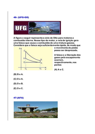 46- (UFG-GO)
A figura a seguir representa o ciclo de Otto para motores a
combustão interna. Nesse tipo de motor, a vela de ignição gera
uma faísca que causa a combustão de uma mistura gasosa.
Considere que a faísca seja suficientemente rápida, de modo que
o movimento do pistão
possa ser desprezado.
A faísca e a liberação dos
gases pelo escapamento
ocorrem,
respectivamente, nos
pontos
(A) A e C.
(B) B e A.
(C) D e A.
(D) D e B.
(E) O e C.
47-(AFA)
 