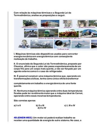 Com relação às máquinas térmicas e a Segunda Lei da
Termodinâmica, analise as proposições a seguir.
I. Máquinas térmicas são dispositivos usados para converter
energia mecânica em energia térmica com conseqüente
realização de trabalho.
II. O enunciado da Segunda Lei da Termodinâmica, proposto por
Clausius, afirma que o calor não passa espontaneamente de um
corpo frio para um corpo mais quente, a não ser forçado por um
agente externo como é o caso do refrigerador.
III. É possível construir uma máquina térmica que, operando em
transformações cíclicas, tenha como único efeito transformar
completamente em trabalho a energia térmica de uma fonte
quente.
IV. Nenhuma máquina térmica operando entre duas temperaturas
fixadas pode ter rendimento maior que a máquina ideal de Carnot,
operando entre essas mesmas temperaturas.
São corretas apenas
a) I e II b) II e III c) I, III e IV
d) II e IV
48-(ENEM-MEC) Um motor só poderá realizar trabalho se
receber uma quantidade de energia de outro sistema. No caso, a
 