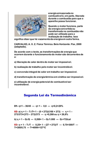 energia armazenada no
combustível é, em parte, liberada
durante a combustão para que o
aparelho possa funcionar.
Quando o motor funciona, parte
da energia convertida ou
transformada na combustão não
pode ser utilizada para a
realização de trabalho. Isso
significa dizer que há vazamento da energia em outra forma.
CARVALHO, A. X. Z. Física Térmica. Belo Horizonte: Pax, 2009
(adaptado).
De acordo com o texto, as transformações de energia que
ocorrem durante o funcionamento do motor são decorrentes de
a:
a) liberação de calor dentro do motor ser impossível.
b) realização de trabalho pelo motor ser incontrolável.
c) conversão integral de calor em trabalho ser impossível.
d) transformação de energia térmica em cinética ser impossível.
e) utilização de energia potencial do combustível ser
incontrolável.
Segunda Lei da Termodinâmica
01- η=1 – 36/45 — η= 1 – 0,8 — η=0,2=20%
02- a) η = 1 – T1/T= 1 – (0 + 273)/(100 + 273) — η = 1 –
273/373=(373 – 273)/373 — η =0,268 ou η = 26,8%
b) η = 1 – Q1/Q — 0,268= 1 – Q1/1.000 — Q1=732cal
03- η = 1 – T1/T — 0,25= 1 – (27 + 273)/T — 0,75=300/T —
T=300/0,75 — T=400K=127o
C
 