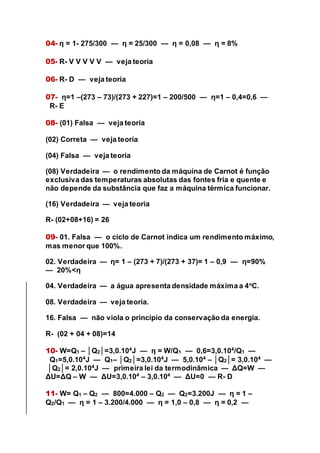 04- η = 1- 275/300 — η = 25/300 — η = 0,08 — η = 8%
05- R- V V V V V — veja teoria
06- R- D — veja teoria
07- η=1 –(273 – 73)/(273 + 227)=1 – 200/500 — η=1 – 0,4=0,6 —
R- E
08- (01) Falsa — veja teoria
(02) Correta — veja teoria
(04) Falsa — veja teoria
(08) Verdadeira — o rendimento da máquina de Carnot é função
exclusiva das temperaturas absolutas das fontes fria e quente e
não depende da substância que faz a máquina térmica funcionar.
(16) Verdadeira — veja teoria
R- (02+08+16) = 26
09- 01. Falsa — o ciclo de Carnot indica um rendimento máximo,
mas menor que 100%.
02. Verdadeira — η= 1 – (273 + 7)/(273 + 37)= 1 – 0,9 — η=90%
— 20%<η
04. Verdadeira — a água apresenta densidade máxima a 4o
C.
08. Verdadeira — veja teoria.
16. Falsa — não viola o princípio da conservação da energia.
R- (02 + 04 + 08)=14
10- W=Q1 – │Q2│=3,0.104
J — η = W/Q1 — 0,6=3,0.104
/Q1 —
Q1=5,0.104
J — Q1– │Q2│=3,0.104
J — 5,0.104
– │Q2│= 3,0.104
—
│Q2│= 2,0.104
J — primeira lei da termodinâmica — ΔQ=W —
ΔU=ΔQ – W — ΔU=3,0.104
– 3,0.104
— ΔU=0 — R- D
11- W= Q1 – Q2 — 800=4.000 – Q2 — Q2=3.200J — η = 1 –
Q2/Q1 — η = 1 – 3.200/4.000 — η = 1,0 – 0,8 — η = 0,2 —
 