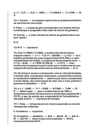 η = 1 – T2/T1 — 0,2= 1 – 300/T1 — T1=300/0,8 — T1= 375K — R-
A
12- I. Correta — os espaços vazios entre as prateleiras facilitam
as correntes de convecção.
II. Falsa — a massa de gelo corresponde a um isolante térmico
evitando que o congelador retire calor do interior da geladeira.
III. Correta — o calor retirado do interior da geladeira deve sair
pela “grade”.
R- D
13- R- E — veja teoria
14- Com T1=500K e T2=250K, o rendimento máximo dessa
máquina valeria — η = 1 – T2/T1=1 – 250/500 — η = 0,5 — se o
trabalho produzido por essa máquina fosse W=0,75Q1 e o calor
rejeitado fosse Q2=0,25Q1, o rendimento dessa máquina seria —
η = Q1 – Q2/Q1 — η = W/Q1=0,75Q1/Q1 — η =0,75 — esse
rendimento é impossível, pois é maior que o rendimento de uma
máquina de Carnot operando entre as mesmas fontes — R- A
15- No tempo 2, ocorre a compressão: com as válvulas fechadas,
o êmbolo sobe, movido pelo virabrequim, comprimindo a mistura
ar combustível rapidamente — observe que como a compressão
é muito rápida, não ocorre trocas de calor com o meio, portanto o
processo é adiabático — R- B
16- η = 1 – X/400 — 1= 1 – X/400 — 0=T/400 — T=0K — R-
D — Observação — para o rendimento ser de 100% a
temperatura da fonte fria deveria ser a temperatura absoluta 0K (-
273o
C), o que, de acordo com a segunda lei da Termodinâmica
não pode ocorrer — veja teoria de entropia.
17- I. Falsa — temperatura é um número associado ao nível de
vibração das moléculas.
II. Verdadeira — veja teoria
III. Verdadeira — adiabática — Q=0 — ΔU=Q – W — ΔU= 0 –
W — ΔU=-W — observe que numa expansão — W>0 e,
consequentemente ΔU<0.
 