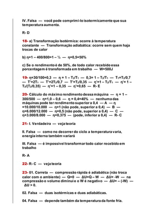 IV. Falsa — você pode comprimi-lo isotermicamente que sua
temperatura aumenta.
R- D
18- a) Transformação Isotérmica: ocorre à temperatura
constante — Transformação adiabática: ocorre sem quem haja
trocas de calor
b) η=1 – 400/800=1 – ½ — η=0,5=50%
c) Se o rendimento é de 50%, de todo calor recebido essa
porcentagem é transformada em trabalho — W=500J
19- η=30/100=0,3 — η = 1 – T2/T1 — 0,3= 1 – T2/T1 — T1=T2/0,7
— T’=2T1 — T’=2T2/0,7 — T’=T2/0,35 — η’=1 – T2/T1 — η’= 1 –
T2/(T2/0,35) — η’=1 – 0,35 — η’=0,65 — R- E
20- Cálculo do máximo rendimento dessa máquina — η = 1 –
300/500 — η=1,0 – 0,6 — η = 0,4=40% — nenhuma das
máquinas pode ter rendimento superior a 0,4 — A — η
=10.000/10.000 — η=1 (não pode, superior a 0,4) — B —
η=6.000/12.000 — η=0,5 (não pode, superior a 0,4) — C —
η=3.000/8.000 — η=0,375 — (pode, inferior a 0,4) — R- C
21- I. Verdadeira — veja teoria
II. Falsa — como no decorrer do ciclo a temperatura varia,
energia interna também variará
III. Falsa — é impossível transformar todo calor recebido em
trabalho
R- A
22- R- C — veja teoria
23- 01. Correta — compressão rápida é adiabática (não troca
calor com o ambiente) — Q=0 — ΔU=Q – W — ΔU= -W — na
compressão o volume diminui e o W é negativo — ΔU= – (-W) —
ΔU > 0.
02. Falsa — duas isotérmicas e duas adiabáticas.
04. Falsa — depende também da temperatura da fonte fria.
 