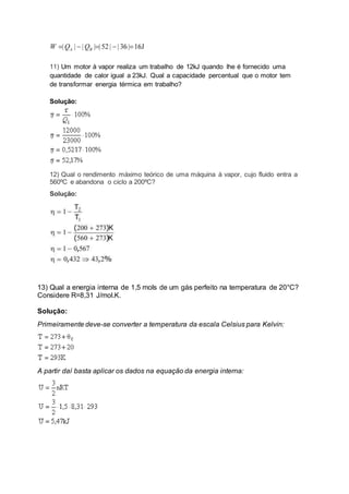 11) Um motor à vapor realiza um trabalho de 12kJ quando lhe é fornecido uma
quantidade de calor igual a 23kJ. Qual a capacidade percentual que o motor tem
de transformar energia térmica em trabalho?
Solução:
12) Qual o rendimento máximo teórico de uma máquina à vapor, cujo fluido entra a
560ºC e abandona o ciclo a 200ºC?
Solução:
13) Qual a energia interna de 1,5 mols de um gás perfeito na temperatura de 20°C?
Considere R=8,31 J/mol.K.
Solução:
Primeiramente deve-se converter a temperatura da escala Celsius para Kelvin:
A partir daí basta aplicar os dados na equação da energia interna:
 