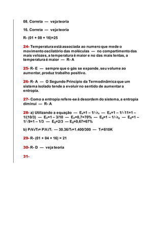 08. Correta — veja teoria
16. Correta — veja teoria
R- (01 + 08 + 16)=25
24- Temperatura está associada ao numero que mede o
movimento oscilatório das moléculas — no compartimento das
mais velozes, a temperatura é maior e no das mais lentas, a
temperatura é maior — R- A
25- R- E — sempre que o gás se expande, seu volume ao
aumentar, produz trabalho positivo.
26- R- A — O Segundo Princípio da Termodinâmica que um
sistema isolado tende a evoluir no sentido de aumentar a
entropia.
27- Como a entropia refere-se à desordem do sistema, a entropia
diminui — R- A
28- a) Utilizando a equação — Ea≈1 – 1/√ra — Ea=1 – 1/√11=1 –
1/(10/3) — Ea=1 – 3/10 — Ea=0,7=70% — Eg≈1 – 1/√rg — Eg=1 –
1/√9=1 – 1/3 — Eg=2/3 — Eg=0,67=67%
b) PfVf/Tf= PiVi/Ti — 30.36/Tf=1.400/300 — Tf=810K
29- R- (01 + 04 + 16) = 21
30- R- D — veja teoria
31-
 