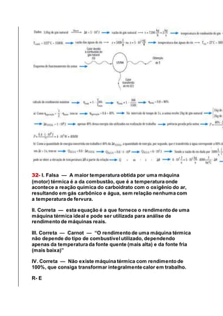32- I. Falsa — A maior temperatura obtida por uma máquina
(motor) térmica é a da combustão, que é a temperatura onde
acontece a reação química do carboidrato com o oxigênio do ar,
resultando em gás carbônico e água, sem relação nenhuma com
a temperatura de fervura.
II. Correta — esta equação é a que fornece o rendimento de uma
máquina térmica ideal e pode ser utilizada para análise de
rendimento de máquinas reais.
III. Correta — Carnot — “O rendimento de uma máquina térmica
não depende do tipo de combustível utilizado, dependendo
apenas da temperatura da fonte quente (mais alta) e da fonte fria
(mais baixa)”
IV. Correta — Não existe máquina térmica com rendimento de
100%, que consiga transformar integralmente calor em trabalho.
R- E
 
