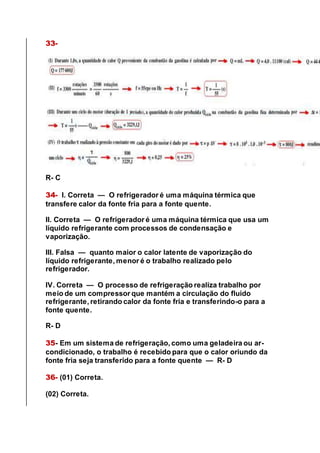 33-
R- C
34- I. Correta — O refrigerador é uma máquina térmica que
transfere calor da fonte fria para a fonte quente.
II. Correta — O refrigerador é uma máquina térmica que usa um
líquido refrigerante com processos de condensação e
vaporização.
III. Falsa — quanto maior o calor latente de vaporização do
líquido refrigerante, menor é o trabalho realizado pelo
refrigerador.
IV. Correta — O processo de refrigeração realiza trabalho por
meio de um compressor que mantém a circulação do fluido
refrigerante, retirando calor da fonte fria e transferindo-o para a
fonte quente.
R- D
35- Em um sistema de refrigeração, como uma geladeira ou ar-
condicionado, o trabalho é recebido para que o calor oriundo da
fonte fria seja transferido para a fonte quente — R- D
36- (01) Correta.
(02) Correta.
 