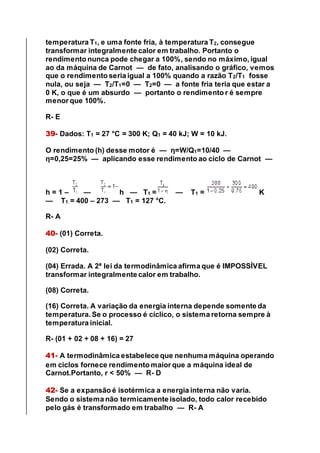 temperatura T1, e uma fonte fria, à temperatura T2, consegue
transformar integralmente calor em trabalho. Portanto o
rendimento nunca pode chegar a 100%, sendo no máximo, igual
ao da máquina de Carnot — de fato, analisando o gráfico, vemos
que o rendimento seria igual a 100% quando a razão T2/T1 fosse
nula, ou seja — T2/T1=0 — T2=0 — a fonte fria teria que estar a
0 K, o que é um absurdo — portanto o rendimento r é sempre
menor que 100%.
R- E
39- Dados: T1 = 27 °C = 300 K; Q1 = 40 kJ; W = 10 kJ.
O rendimento (h) desse motor é — η=W/Q1=10/40 —
η=0,25=25% — aplicando esse rendimento ao ciclo de Carnot —
h = 1 – — h — T1 = — T1 = K
— T1 = 400 – 273 — T1 = 127 °C.
R- A
40- (01) Correta.
(02) Correta.
(04) Errada. A 2ª lei da termodinâmica afirma que é IMPOSSÍVEL
transformar integralmente calor em trabalho.
(08) Correta.
(16) Correta. A variação da energia interna depende somente da
temperatura. Se o processo é cíclico, o sistema retorna sempre à
temperatura inicial.
R- (01 + 02 + 08 + 16) = 27
41- A termodinâmica estabelece que nenhuma máquina operando
em ciclos fornece rendimento maior que a máquina ideal de
Carnot.Portanto, r < 50% — R- D
42- Se a expansão é isotérmica a energia interna não varia.
Sendo o sistema não termicamente isolado, todo calor recebido
pelo gás é transformado em trabalho — R- A
 
