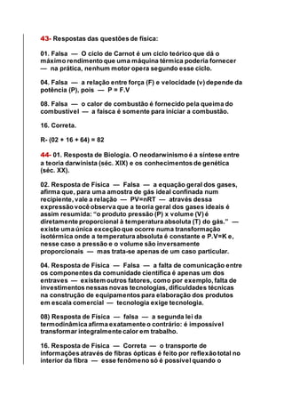 43- Respostas das questões de física:
01. Falsa — O ciclo de Carnot é um ciclo teórico que dá o
máximo rendimento que uma máquina térmica poderia fornecer
— na prática, nenhum motor opera segundo esse ciclo.
04. Falsa — a relação entre força (F) e velocidade (v) depende da
potência (P), pois — P = F.V
08. Falsa — o calor de combustão é fornecido pela queima do
combustível — a faísca é somente para iniciar a combustão.
16. Correta.
R- (02 + 16 + 64) = 82
44- 01. Resposta de Biologia. O neodarwinismo é a síntese entre
a teoria darwinista (séc. XIX) e os conhecimentos de genética
(séc. XX).
02. Resposta de Física — Falsa — a equação geral dos gases,
afirma que, para uma amostra de gás ideal confinada num
recipiente, vale a relação — PV=nRT — através dessa
expressão você observa que a teoria geral dos gases ideais é
assim resumida: “o produto pressão (P) x volume (V) é
diretamente proporcional à temperatura absoluta (T) do gás.” —
existe uma única exceção que ocorre numa transformação
isotérmica onde a temperatura absoluta é constante e P.V=K e,
nesse caso a pressão e o volume são inversamente
proporcionais — mas trata-se apenas de um caso particular.
04. Resposta de Física — Falsa — a falta de comunicação entre
os componentes da comunidade científica é apenas um dos
entraves — existem outros fatores, como por exemplo, falta de
investimentos nessas novas tecnologias, dificuldades técnicas
na construção de equipamentos para elaboração dos produtos
em escala comercial — tecnologia exige tecnologia.
08) Resposta de Física — falsa — a segunda lei da
termodinâmica afirma exatamente o contrário: é impossível
transformar integralmente calor em trabalho.
16. Resposta de Física — Correta — o transporte de
informações através de fibras ópticas é feito por reflexão total no
interior da fibra — esse fenômeno só é possível quando o
 