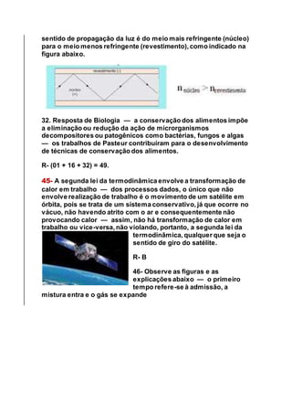 sentido de propagação da luz é do meio mais refringente (núcleo)
para o meio menos refringente (revestimento), como indicado na
figura abaixo.
32. Resposta de Biologia — a conservação dos alimentos impõe
a eliminação ou redução da ação de microrganismos
decompositores ou patogênicos como bactérias, fungos e algas
— os trabalhos de Pasteur contribuíram para o desenvolvimento
de técnicas de conservação dos alimentos.
R- (01 + 16 + 32) = 49.
45- A segunda lei da termodinâmica envolve a transformação de
calor em trabalho — dos processos dados, o único que não
envolve realização de trabalho é o movimento de um satélite em
órbita, pois se trata de um sistema conservativo, já que ocorre no
vácuo, não havendo atrito com o ar e consequentemente não
provocando calor — assim, não há transformação de calor em
trabalho ou vice-versa, não violando, portanto, a segunda lei da
termodinâmica, qualquer que seja o
sentido de giro do satélite.
R- B
46- Observe as figuras e as
explicações abaixo — o primeiro
tempo refere-se à admissão, a
mistura entra e o gás se expande
 