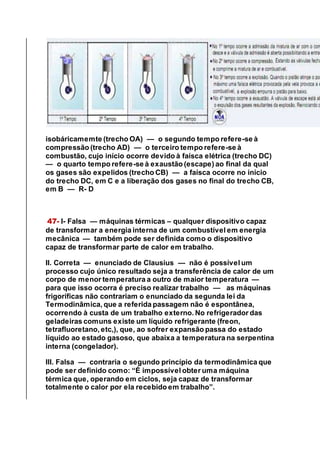 isobáricamemte (trecho OA) — o segundo tempo refere-se à
compressão (trecho AD) — o terceiro tempo refere-se à
combustão, cujo início ocorre devido à faísca elétrica (trecho DC)
— o quarto tempo refere-se à exaustão (escape) ao final da qual
os gases são expelidos (trecho CB) — a faísca ocorre no início
do trecho DC, em C e a liberação dos gases no final do trecho CB,
em B — R- D
47- I- Falsa — máquinas térmicas – qualquer dispositivo capaz
de transformar a energia interna de um combustível em energia
mecânica — também pode ser definida como o dispositivo
capaz de transformar parte de calor em trabalho.
II. Correta — enunciado de Clausius — não é possível um
processo cujo único resultado seja a transferência de calor de um
corpo de menor temperatura a outro de maior temperatura —
para que isso ocorra é preciso realizar trabalho — as máquinas
frigoríficas não contrariam o enunciado da segunda lei da
Termodinâmica, que a referida passagem não é espontânea,
ocorrendo à custa de um trabalho externo. No refrigerador das
geladeiras comuns existe um líquido refrigerante (freon,
tetrafluoretano, etc,), que, ao sofrer expansão passa do estado
líquido ao estado gasoso, que abaixa a temperatura na serpentina
interna (congelador).
III. Falsa — contraria o segundo princípio da termodinâmica que
pode ser definido como: “É impossível obter uma máquina
térmica que, operando em ciclos, seja capaz de transformar
totalmente o calor por ela recebido em trabalho”.
 