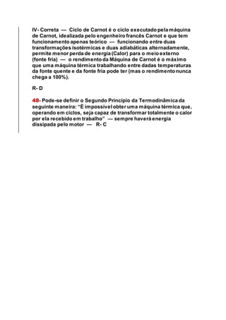 IV- Correta — Ciclo de Carnot é o ciclo executado pela máquina
de Carnot, idealizada pelo engenheiro francês Carnot e que tem
funcionamento apenas teórico — funcionando entre duas
transformações isotérmicas e duas adiabáticas alternadamente,
permite menor perda de energia (Calor) para o meio externo
(fonte fria) — o rendimento da Máquina de Carnot é o máximo
que uma máquina térmica trabalhando entre dadas temperaturas
da fonte quente e da fonte fria pode ter (mas o rendimento nunca
chega a 100%).
R- D
48- Pode-se definir o Segundo Princípio da Termodinâmica da
seguinte maneira: “É impossível obter uma máquina térmica que,
operando em ciclos, seja capaz de transformar totalmente o calor
por ela recebido em trabalho” — sempre haverá energia
dissipada pelo motor — R- C
 