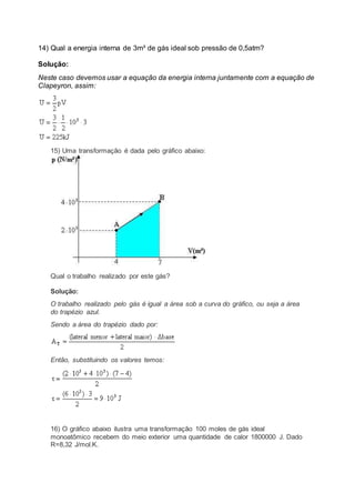 14) Qual a energia interna de 3m³ de gás ideal sob pressão de 0,5atm?
Solução:
Neste caso devemos usar a equação da energia interna juntamente com a equação de
Clapeyron, assim:
15) Uma transformação é dada pelo gráfico abaixo:
Qual o trabalho realizado por este gás?
Solução:
O trabalho realizado pelo gás é igual a área sob a curva do gráfico, ou seja a área
do trapézio azul.
Sendo a área do trapézio dado por:
Então, substituindo os valores temos:
16) O gráfico abaixo ilustra uma transformação 100 moles de gás ideal
monoatômico recebem do meio exterior uma quantidade de calor 1800000 J. Dado
R=8,32 J/mol.K.
 
