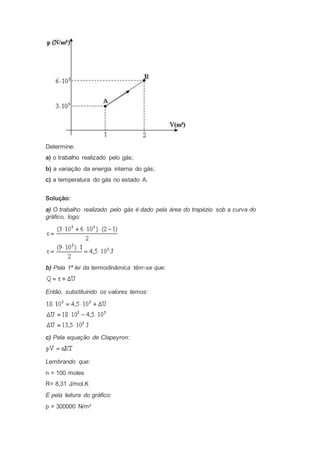 Determine:
a) o trabalho realizado pelo gás;
b) a variação da energia interna do gás;
c) a temperatura do gás no estado A.
Solução:
a) O trabalho realizado pelo gás é dado pela área do trapézio sob a curva do
gráfico, logo:
b) Pela 1ª lei da termodinâmica têm-se que:
Então, substituindo os valores temos:
c) Pela equação de Clapeyron:
Lembrando que:
n = 100 moles
R= 8,31 J/mol.K
E pela leitura do gráfico:
p = 300000 N/m²
 