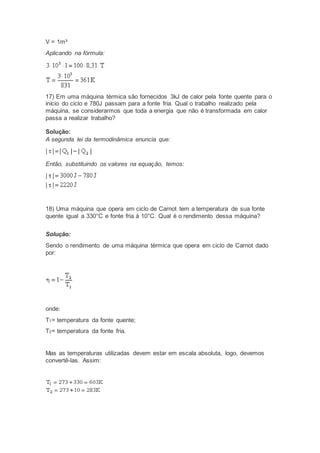 V = 1m³
Aplicando na fórmula:
17) Em uma máquina térmica são fornecidos 3kJ de calor pela fonte quente para o
início do ciclo e 780J passam para a fonte fria. Qual o trabalho realizado pela
máquina, se considerarmos que toda a energia que não é transformada em calor
passa a realizar trabalho?
Solução:
A segunda lei da termodinâmica enuncia que:
Então, substituindo os valores na equação, temos:
18) Uma máquina que opera em ciclo de Carnot tem a temperatura de sua fonte
quente igual a 330°C e fonte fria à 10°C. Qual é o rendimento dessa máquina?
Solução:
Sendo o rendimento de uma máquina térmica que opera em ciclo de Carnot dado
por:
onde:
T1= temperatura da fonte quente;
T2= temperatura da fonte fria.
Mas as temperaturas utilizadas devem estar em escala absoluta, logo, devemos
convertê-las. Assim:
 