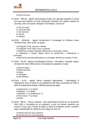 INFORMÁTICA 2012
Página 10 Prof. Sérgio Spolador
e) Plano de fundo.
35. (2010 - MPE-RS - Agente Administrativo) Existe uma operação específica no Word
que serve para destacar um texto selecionado colocando uma moldura colorida em
sua volta, como uma caneta "destaque" (iluminadora). Trata-se de
a) "Cor da borda".
b) "Caixa de texto".
c) "Cor da fonte".
d) "Pincel".
e) "Realce".
36. (2010 - SJCDH-BA - Agente Penitenciário) A formatação no MS-Word (menu
Formatar) inclui, entre outras, as opções
a) Parágrafo; Fonte; Colunas; e Bordas.
b) Parágrafo; Fonte; Data e hora; e Legenda.
c) Referência cruzada; Parágrafo; Maiúsculas e minúsculas; e Estilo.
d) Cabeçalho e rodapé; Régua; Barra de ferramentas; e Marcadores e
numeração.
e) Barra de ferramentas; Marcadores e numeração; Referência cruzada; e Fonte.
37. (2010 - TCE-SP - Agente da Fiscalização Financeira - Informática - Produção e Banco
de Dados) No Word, NÃO pertence à formatação de parágrafo a função:
a) Nível do tópico.
b) Efeitos de texto.
c) Recuo.
d) Tabulação.
e) Não hifenizar.
38. (2010 - AL-SP - Agente Técnico Legislativo Especializado – Enfermagem) O
espaçamento entre as linhas de um parágrafo do MS Word, aumentado em 100% a
partir do espaçamento simples, é definido apenas pela opção
a) Exatamente = 2 ou Duplo.
b) Múltiplos = 2 ou Duplo.
c) Múltiplos = 2 ou Exatamente = 2.
d) Pelo menos = 2 ou Duplo.
e) Duplo.
39. (2010 - TRE-AL - Técnico Judiciário - Área Administrativa) Dentro de um documento
Word 2003, a formatação de um parágrafo, a partir da margem esquerda, que
provoca o recuo para a direita de todas as linhas do parágrafo, exceto a primeira,
exige a especificação da medida do recuo depois de clicar em
a) Primeira linha do recuo especial.
b) Primeira linha do recuo esquerdo.
 