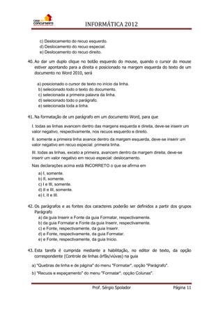 INFORMÁTICA 2012
Prof. Sérgio Spolador Página 11
c) Deslocamento do recuo esquerdo.
d) Deslocamento do recuo especial.
e) Deslocamento do recuo direito.
40. Ao dar um duplo clique no botão esquerdo do mouse, quando o cursor do mouse
estiver apontando para a direita e posicionado na margem esquerda do texto de um
documento no Word 2010, será
a) posicionado o cursor de texto no início da linha.
b) selecionado todo o texto do documento.
c) selecionada a primeira palavra da linha.
d) selecionado todo o parágrafo.
e) selecionada toda a linha.
41. Na formatação de um parágrafo em um documento Word, para que
I. todas as linhas avancem dentro das margens esquerda e direita, deve-se inserir um
valor negativo, respectivamente, nos recuos esquerdo e direito.
II. somente a primeira linha avance dentro da margem esquerda, deve-se inserir um
valor negativo em recuo especial: primeira linha.
III. todas as linhas, exceto a primeira, avancem dentro da margem direita, deve-se
inserir um valor negativo em recuo especial: deslocamento.
Nas declarações acima está INCORRETO o que se afirma em
a) I, somente.
b) II, somente.
c) I e III, somente.
d) II e III, somente.
e) I, II e III.
42. Os parágrafos e as fontes dos caracteres poderão ser definidos a partir dos grupos
Parágrafo
a) da guia Inserir e Fonte da guia Formatar, respectivamente.
b) da guia Formatar e Fonte da guia Inserir, respectivamente.
c) e Fonte, respectivamente, da guia Inserir.
d) e Fonte, respectivamente, da guia Formatar.
e) e Fonte, respectivamente, da guia Inicio.
43. Esta tarefa é cumprida mediante a habilitação, no editor de texto, da opção
correspondente (Controle de linhas órfãs/viúvas) na guia
a) "Quebras de linha e de página" do menu "Formatar", opção "Parágrafo".
b) "Recuos e espaçamento" do menu "Formatar", opção Colunas".
 