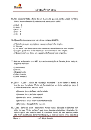 INFORMÁTICA 2012
Página 14 Prof. Sérgio Spolador
51. Para selecionar todo o texto de um documento que está sendo editado no Word,
devem ser pressionadas simultaneamente, as seguintes teclas:
a) Shift + S
b) Shift + C
c) Ctrl + T
d) Ctrl + A
e) Ctrl + D
52. São opções de espaçamento entre linhas no Word, EXCETO:
a) “Meia linha”, que é a metade do espaçamento de linha simples.
b) “Simples”
c) “1,5 linhas”, que é uma vez e meia maior que o espaçamento de linha simples.
d) “Duplo”, que é duas vezes maior que o espaçamento de linha simples.
e) “Exatamente”, que define um espaçamento fixo expresso em pontos.
53. Assinale a alternativa que NÃO representa uma opção de formatação de parágrafo
disponível no Word:
a) Alinhamento.
b) Recuo.
c) Espaçamento.
d) Comprimento.
e) Nível do tópico.
54. (2010 - TCE-SP - Auxiliar da Fiscalização Financeira – II) No editor de textos, a
inserção sem formatação (Texto não formatado) de um texto copiado de outro, é
possível ser realizada a partir do menu
a) Inserir e da opção Texto não formatado.
b) Inserir e da opção Colar especial.
c) Editar e da opção Colar especial.
d) Editar e da opção Inserir texto não formatado.
e) Formatar e da opção Colar especial.
55. (2010 - Banco do Brasil – Escriturário) Muitas vezes a aplicação do comando num
editor de texto (Writer ou Word) pode gerar algumas substituições indesejadas. Um
digitador pediu para substituir todas as ocorrências de oito por sete. Além da palavra
oito, foram substituídas, de forma indesejada, as palavras biscoito (virou biscsete) e
 