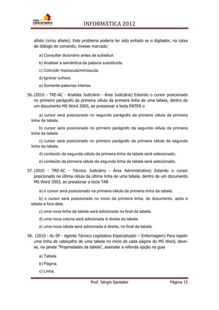 INFORMÁTICA 2012
Prof. Sérgio Spolador Página 15
afoito (virou afsete). Este problema poderia ter sido evitado se o digitador, na caixa
de diálogo do comando, tivesse marcado:
a) Consultar dicionário antes de substituir.
b) Analisar a semântica da palavra substituída.
c) Coincidir maiúscula/minúscula.
d) Ignorar sufixos.
e) Somente palavras inteiras.
56. (2010 - TRE-AC - Analista Judiciário - Área Judiciária) Estando o cursor posicionado
no primeiro parágrafo da primeira célula da primeira linha de uma tabela, dentro de
um documento MS Word 2003, ao pressionar a tecla ENTER o
a) cursor será posicionado no segundo parágrafo da primeira célula da primeira
linha da tabela.
b) cursor será posicionado no primeiro parágrafo da segunda célula da primeira
linha da tabela.
c) cursor será posicionado no primeiro parágrafo da primeira célula da segunda
linha da tabela.
d) conteúdo da segunda célula da primeira linha da tabela será selecionado.
e) conteúdo da primeira célula da segunda linha da tabela será selecionado.
57. (2010 - TRE-AC - Técnico Judiciário - Área Administrativa) Estando o cursor
posicionado na última célula da última linha de uma tabela, dentro de um documento
MS Word 2003, ao pressionar a tecla TAB
a) o cursor será posicionado na primeira célula da primeira linha da tabela.
b) o cursor será posicionado no início da primeira linha, do documento, após a
tabela e fora dela.
c) uma nova linha de tabela será adicionada no final da tabela.
d) uma nova coluna será adicionada à direita da tabela.
e) uma nova célula será adicionada à direita, no final da tabela.
58. (2010 - AL-SP - Agente Técnico Legislativo Especializado – Enfermagem) Para repetir
uma linha de cabeçalho de uma tabela no início de cada página do MS Word, deve-
se, na janela "Propriedades da tabela", assinalar a referida opção na guia
a) Tabela.
b) Página.
c) Linha.
 