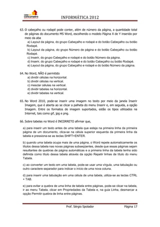 INFORMÁTICA 2012
Prof. Sérgio Spolador Página 17
63. O cabeçalho ou rodapé pode conter, além de número da página, a quantidade total
de páginas do documento MS Word, escolhendo o modelo Página X de Y inserido por
meio da aba
a) Layout da página, do grupo Cabeçalho e rodapé e do botão Cabeçalho ou botão
Rodapé.
b) Layout da página, do grupo Número de página e do botão Cabeçalho ou botão
Rodapé.
c) Inserir, do grupo Cabeçalho e rodapé e do botão Número da página.
d) Inserir, do grupo Cabeçalho e rodapé e do botão Cabeçalho ou botão Rodapé.
e) Layout da página, do grupo Cabeçalho e rodapé e do botão Número da página.
64. No Word, NÃO é permitido
a) dividir células na horizontal.
b) dividir células na vertical.
c) mesclar células na vertical.
d) dividir tabelas na horizontal.
e) dividir tabelas na vertical.
65. No Word 2010, pode-se inserir uma imagem no texto por meio da janela Inserir
Imagem, que é aberta ao se clicar a palheta do menu Inserir e, em seguida, a opção
Imagem. Entre os formatos de imagem suportados, estão os tipos utilizados na
Internet, tais como gif, jpg e png.
66. Sobre tabelas no Word é INCORRETO afirmar que,
a) para inserir um texto antes de uma tabela que esteja na primeira linha da primeira
página de um documento, clica-se na célula superior esquerda da primeira linha da
tabela e pressiona-se as teclas SHIFT+ENTER.
b) quando uma tabela ocupa mais de uma página, o Word repete automaticamente os
títulos dessa tabela nas novas páginas subseqüentes, desde que essas páginas sejam
resultantes de quebras de página automáticas e a primeira linha da tabela tenha sido
definida como título dessa tabela através da opção Repetir linhas de título do menu
Tabela.
c) ao converter um texto em uma tabela, pode-se usar uma vírgula, uma tabulação ou
outro caractere separador para indicar o início de uma nova coluna.
d) para inserir uma tabulação em uma célula de uma tabela, utiliza-se as teclas CTRL
+ TAB.
e) para evitar a quebra de uma linha de tabela entre páginas, pode-se clicar na tabela,
ir ao menu Tabela, clicar em Propriedades da Tabela e, na guia Linha, desmarcar a
opção Permitir quebra de linha entre páginas.
 