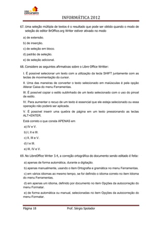 INFORMÁTICA 2012
Página 18 Prof. Sérgio Spolador
67. Uma seleção múltipla de textos é o resultado que pode ser obtido quando o modo de
seleção do editor BrOffice.org Writer estiver ativado no modo
a) de extensão.
b) de inserção.
c) de seleção em bloco.
d) padrão de seleção.
e) de seleção adicional.
68. Considere as seguintes afirmativas sobre o Libre Office Writter:
I. É possível selecionar um texto com a utilização da tecla SHIFT juntamente com as
teclas de movimentação do cursor.
II. Uma das maneiras de converter o texto selecionado em maiúsculas é pela opção
Alterar Caixa do menu Ferramentas.
III. É possível copiar o estilo sublinhado de um texto selecionado com o uso do pincel
de estilo.
IV. Para aumentar o recuo de um texto é essencial que ele esteja selecionado ou essa
operação não poderá ser aplicada.
V. É possível inserir uma quebra de página em um texto pressionando as teclas
ALT+ENTER.
Está correto o que consta APENAS em
a) IV e V.
b) I, II e III.
c) II, III e V.
d) I e III.
e) III, IV e V.
69. No LibreOffice Writer 3.4, a correção ortográfica do documento sendo editado é feita:
a) apenas de forma automática, durante a digitação.
b) apenas manualmente, usando o item Ortografia e gramática no menu Ferramentas.
c) em vários idiomas ao mesmo tempo, se for definido o idioma correto no item Idioma
do menu Ferramentas.
d) em apenas um idioma, definido por documento no item Opções da autocorreção do
menu Formatar.
e) de forma automática ou manual, selecionadas no item Opções da autocorreção do
menu Formatar.
 