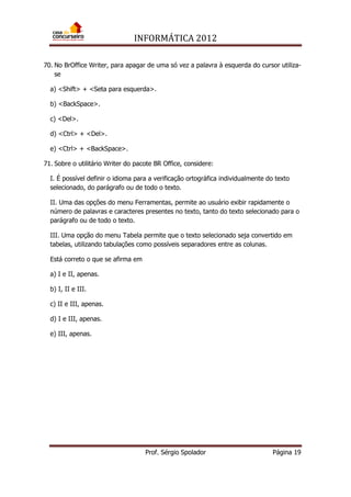 INFORMÁTICA 2012
Prof. Sérgio Spolador Página 19
70. No BrOffice Writer, para apagar de uma só vez a palavra à esquerda do cursor utiliza-
se
a) <Shift> + <Seta para esquerda>.
b) <BackSpace>.
c) <Del>.
d) <Ctrl> + <Del>.
e) <Ctrl> + <BackSpace>.
71. Sobre o utilitário Writer do pacote BR Office, considere:
I. É possível definir o idioma para a verificação ortográfica individualmente do texto
selecionado, do parágrafo ou de todo o texto.
II. Uma das opções do menu Ferramentas, permite ao usuário exibir rapidamente o
número de palavras e caracteres presentes no texto, tanto do texto selecionado para o
parágrafo ou de todo o texto.
III. Uma opção do menu Tabela permite que o texto selecionado seja convertido em
tabelas, utilizando tabulações como possíveis separadores entre as colunas.
Está correto o que se afirma em
a) I e II, apenas.
b) I, II e III.
c) II e III, apenas.
d) I e III, apenas.
e) III, apenas.
 