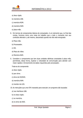 INFORMÁTICA 2012
Prof. Sérgio Spolador Página 3
a) disco rígido.
b) memória USB.
c) memória ROM.
d) memória RAM.
e) placa-mãe.
8. Em termos de componentes básicos do computador, é um elemento que, no final das
contas, funciona como uma mesa de trabalho que a todo o momento tem seu
conteúdo alterado e, até mesmo, descartado quando ela não está energizada:
a) Placa mãe.
b) Processador.
c) HD.
d) Placa de vídeo.
e) Memória RAM.
9. Considere o componente que tem duas unidades idênticas conectadas à placa mãe,
permitindo, dessa forma, duplicar a velocidade de comunicação para atender com
maior rapidez o fornecimento de dados requeridos pelo processador.
Trata-se do componente
a) disco rígido.
b) pen drive.
c) drive de CD/DVD.
d) memória RAM.
e) monitor de LCD.
10. As instruções que uma CPU necessita para executar um programa são buscadas
a) nas interfaces USB.
b) no disco rígido.
c) na memória.
d) no drive de DVD.
 