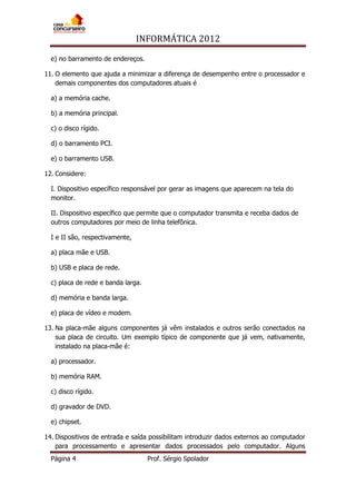 INFORMÁTICA 2012
Página 4 Prof. Sérgio Spolador
e) no barramento de endereços.
11. O elemento que ajuda a minimizar a diferença de desempenho entre o processador e
demais componentes dos computadores atuais é
a) a memória cache.
b) a memória principal.
c) o disco rígido.
d) o barramento PCI.
e) o barramento USB.
12. Considere:
I. Dispositivo específico responsável por gerar as imagens que aparecem na tela do
monitor.
II. Dispositivo específico que permite que o computador transmita e receba dados de
outros computadores por meio de linha telefônica.
I e II são, respectivamente,
a) placa mãe e USB.
b) USB e placa de rede.
c) placa de rede e banda larga.
d) memória e banda larga.
e) placa de vídeo e modem.
13. Na placa-mãe alguns componentes já vêm instalados e outros serão conectados na
sua placa de circuito. Um exemplo típico de componente que já vem, nativamente,
instalado na placa-mãe é:
a) processador.
b) memória RAM.
c) disco rígido.
d) gravador de DVD.
e) chipset.
14. Dispositivos de entrada e saída possibilitam introduzir dados externos ao computador
para processamento e apresentar dados processados pelo computador. Alguns
 