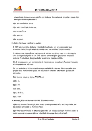 INFORMÁTICA 2012
Prof. Sérgio Spolador Página 5
dispositivos efetuam ambos papéis, servindo de dispositivo de entrada e saída. Um
exemplo destes dispositivos é
a) a tela sensível ao toque.
b) o leitor de código de barras.
c) o mouse ótico.
d) o scanner.
e) a webcam.
15. Sobre hardware e software, analise:
I. ROM são memórias de baixa velocidade localizadas em um processador que
armazena dados de aplicações do usuário para uso imediato do processador.
II. O tempo de execução do computador é medido em ciclos; cada ciclo representa
uma oscilação completa de um sinal elétrico fornecido pelo gerador de relógio do
sistema. A velocidade do computador geralmente é dada em GHz.
III. O processador é um componente de hardware que executa um fluxo de instruções
em linguagem de máquina.
IV. Um aplicativo é primariamente um gerenciador de recursos do computador, seu
projeto está intimamente ligado aos recursos de software e hardware que devem
gerenciar.
Está correto o que se afirma APENAS em
a) I e II.
b) I e IV.
c) II e III.
d) II, III e IV.
e) III e IV.
16. Em relação a hardware e software, é correto afirmar:
a) Para que um software aplicativo esteja pronto para execução no computador, ele
deve estar carregado na memória flash.
b) O fator determinante de diferenciação entre um processador sem memória cache e
outro com esse recurso reside na velocidade de acesso à memória RAM.
 