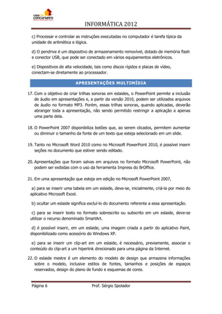 INFORMÁTICA 2012
Página 6 Prof. Sérgio Spolador
c) Processar e controlar as instruções executadas no computador é tarefa típica da
unidade de aritmética e lógica.
d) O pendrive é um dispositivo de armazenamento removível, dotado de memória flash
e conector USB, que pode ser conectado em vários equipamentos eletrônicos.
e) Dispositivos de alta velocidade, tais como discos rígidos e placas de vídeo,
conectam-se diretamente ao processador.
APRESENTAÇÕES MULTIMÍDIA
17. Com o objetivo de criar trilhas sonoras em eslaides, o PowerPoint permite a inclusão
de áudio em apresentações e, a partir da versão 2010, podem ser utilizados arquivos
de áudio no formato MP3. Porém, essas trilhas sonoras, quando aplicadas, deverão
abranger toda a apresentação, não sendo permitido restringir a aplicação a apenas
uma parte dela.
18. O PowerPoint 2007 disponibiliza botões que, ao serem clicados, permitem aumentar
ou diminuir o tamanho da fonte de um texto que esteja selecionado em um slide.
19. Tanto no Microsoft Word 2010 como no Microsoft PowerPoint 2010, é possível inserir
seções no documento que estiver sendo editado.
20. Apresentações que foram salvas em arquivos no formato Microsoft PowerPoint, não
podem ser exibidas com o uso da ferramenta Impress do BrOffice.
21. Em uma apresentação que esteja em edição no Microsoft PowerPoint 2007,
a) para se inserir uma tabela em um eslaide, deve-se, inicialmente, criá-la por meio do
aplicativo Microsoft Excel.
b) ocultar um eslaide significa excluí-lo do documento referente a essa apresentação.
c) para se inserir texto no formato sobrescrito ou subscrito em um eslaide, deve-se
utilizar o recurso denominado SmartArt.
d) é possível inserir, em um eslaide, uma imagem criada a partir do aplicativo Paint,
disponibilizado como acessório do Windows XP.
e) para se inserir um clip-art em um eslaide, é necessário, previamente, associar o
conteúdo do clip-art a um hiperlink direcionado para uma página da Internet.
22. O eslaide mestre é um elemento do modelo de design que armazena informações
sobre o modelo, inclusive estilos de fontes, tamanhos e posições de espaços
reservados, design do plano de fundo e esquemas de cores.
 