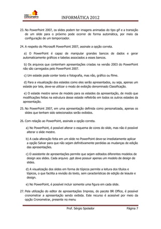 INFORMÁTICA 2012
Prof. Sérgio Spolador Página 7
23. No PowerPoint 2007, os slides podem ter imagens animadas do tipo gif e a transição
de um slide para o próximo pode ocorrer de forma automática, por meio da
configuração de um temporizador.
24. A respeito do Microsoft PowerPoint 2007, assinale a opção correta.
a) O PowerPoint é capaz de manipular grandes bancos de dados e gerar
automaticamente gráficos e tabelas associados a esses bancos.
b) Os arquivos que contenham apresentações criadas na versão 2003 do PowerPoint
não são carregados pelo PowerPoint 2007.
c) Um eslaide pode conter texto e fotografia, mas não, gráfico ou filme.
d) Para a visualização dos eslaides como eles serão apresentados, ou seja, apenas um
eslaide por tela, deve-se utilizar o modo de exibição denominado Classificação.
e) O eslaide mestre serve de modelo para os eslaides da apresentação, de modo que
modificações feitas na estrutura desse eslaide refletirão em todos os outros eslaides da
apresentação.
25. No PowerPoint 2007, em uma apresentação definida como personalizada, apenas os
slides que tenham sido selecionados serão exibidos.
26. Com relação ao PowerPoint, assinale a opção correta.
a) No PowerPoint, é possível alterar o esquema de cores do slide, mas não é possível
alterar o slide mestre.
b) A cada alteração feita em um slide no PowerPoint deve-se imediatamente aplicar
a opção Salvar para que não sejam definitivamente perdidas as mudanças de edição
das apresentações.
c) O assistente de apresentações permite que sejam editados diferentes modelos de
design aos slides. Cada arquivo .ppt deve possuir apenas um modelo de design de
slides.
d) A visualização dos slides em forma de tópicos permite a leitura dos títulos e
tópicos, o que facilita a revisão do texto, sem características de edição de leiaute e
design.
e) No PowerPoint, é possível incluir somente uma figura em cada slide.
27. Pela utilização do editor de apresentações Impress, do pacote BR Office, é possível
cronometrar a apresentação sendo exibida. Este recurso é acessível por meio da
opção Cronometrar, presente no menu
 