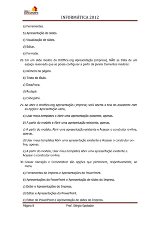 INFORMÁTICA 2012
Página 8 Prof. Sérgio Spolador
a) Ferramentas.
b) Apresentação de slides.
c) Visualização de slides.
d) Editar.
e) Formatar.
28. Em um slide mestre do BrOffice.org Apresentação (Impress), NÃO se trata de um
espaço reservado que se possa configurar a partir da janela Elementos mestres:
a) Número da página.
b) Texto do título.
c) Data/hora.
d) Rodapé.
e) Cabeçalho.
29. Ao abrir o BrOffice.org Apresentação (Impress) será aberta a tela do Assistente com
as opções: Apresentação vazia,
a) Usar meus templates e Abrir uma apresentação existente, apenas.
b) A partir do modelo e Abrir uma apresentação existente, apenas.
c) A partir do modelo, Abrir uma apresentação existente e Acessar o construtor on-line,
apenas.
d) Usar meus templates Abrir uma apresentação existente e Acessar o construtor on-
line, apenas.
e) A partir do modelo, Usar meus templates Abrir uma apresentação existente e
Acessar o construtor on-line.
30. Gravar narração e Cronometrar são opções que pertencem, respectivamente, ao
menu
a) Ferramentas do Impress e Apresentações do PowerPoint.
b) Apresentações do PowerPoint e Apresentação de slides do Impress.
c) Exibir e Apresentações do Impress.
d) Editar e Apresentações do PowerPoint.
e) Editar do PowerPoint e Apresentação de slides do Impress.
 