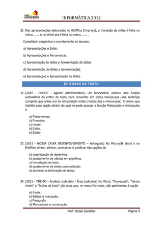 INFORMÁTICA 2012
Prof. Sérgio Spolador Página 9
31. Nas apresentações elaboradas no BrOffice (Impress), a transição de slides é feita no
menu ...... e no Word ela é feita no menu ...... .
Completam respectiva e corretamente as lacunas:
a) Apresentações e Exibir.
b) Apresentações e Ferramentas.
c) Apresentação de slides e Apresentação de slides.
d) Apresentação de slides e Apresentações.
e) Apresentações e Apresentação de slides.
EDITORES DE TEXTO
32. (2010 - DNOCS - Agente Administrativo) Um funcionário utilizou uma função
automática do editor de texto para converter em letras maiúsculas uma sentença
completa que antes era de composição mista (maiúsculas e minúsculas). O menu que
habilita essa opção dentro da qual se pode acessar a função Maiúsculas e minúsculas
é
a) Ferramentas.
b) Formatar.
c) Inserir.
d) Exibir.
e) Editar.
33. (2011 - NOSSA CAIXA DESENVOLVIMENTO – Advogado) No Microsoft Word e no
BrOffice Writer, alinhar, centralizar e justificar são opções de
a) organização de desenhos.
b) ajustamento de células em planilhas.
c) formatação de texto.
d) ajustamento de slides para exibição.
e) aumento e diminuição de recuo.
34. (2011 - TRE-TO - Analista Judiciário - Área Judiciária) No Word, "Numerada", "Vários
níveis" e "Estilos de Lista" são abas que, no menu Formatar, são pertinentes à opção
a) Fonte.
b) Estilos e marcação.
c) Parágrafo.
d) Marcadores e numeração.
 