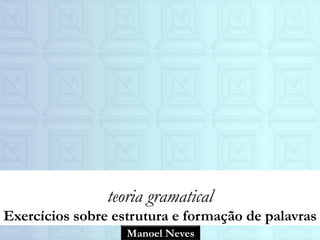 Manoel Neves
teoria gramatical
Exercícios sobre estrutura e formação de palavras
 