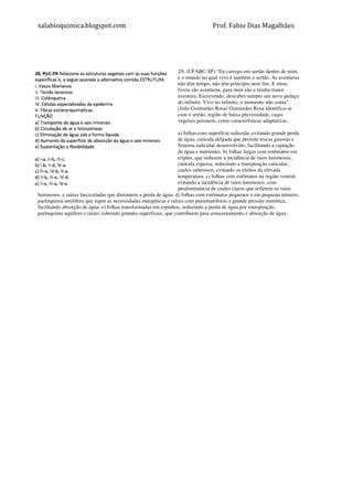 salabioquimica.blogspot.com	
  	
   	
   Prof.	
  Fabio	
  Dias	
  Magalhães	
  
	
  
	
  
	
  
29. (UFABC-SP) “Eu carrego um sertão dentro de mim,
e o mundo no qual vivo é também o sertão. As aventuras
não têm tempo, não têm princípio nem fim. E meus
livros são aventuras, para mim são a minha maior
aventura. Escrevendo, descubro sempre um novo pedaço
do infinito. Vivo no infinito, o momento não conta”.
(João Guimarães Rosa) Guimarães Rosa identifica-se
com o sertão, região de baixa pluviosidade, cujos
vegetais possuem, como características adaptativas,
a) folhas com superfície reduzida, evitando grande perda
de água, cutícula delgada que permite trocas gasosas e
Sistema radicular desenvolvido, facilitando a captação
de água e nutrientes. b) folhas largas com estômatos em
criptas, que reduzem a incidência de raios luminosos,
cutícula espessa, reduzindo a transpiração cuticular,
caules suberosos, evitando os efeitos da elevada
temperatura. c) folhas com estômatos na região ventral,
evitando a incidência de raios luminosos, com
predominância de caules claros que refletem os raios
luminosos, e raízes fasciculadas que diminuem a perda de água. d) folhas com estômatos pequenos e em pequeno número,
parênquima amilífero que supre as necessidades energéticas e raízes com pneumatóforos e grande pressão osmótica,
facilitando absorção de água. e) folhas transformadas em espinhos, reduzindo a perda de água por transpiração,
parênquima aqüífero e raízes cobrindo grandes superfícies, que contribuem para armazenamento e absorção de água.
	
  
	
  
 