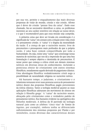 10 REFLEXÕES SOBRE AS QUESTÕES ÚLTIMAS DA VIDA
por sua vez, permite o enquadramento das mais diversas
propostas de visão de mundo, cristãs e não cristãs. Afirmo
que é dever do cristão “pensar fora da caixa”. Dado esse
chamado, faz-se necessário identificar a caixa, os problemas
inerentes ao seu caráter restritivo em relação ao nosso dever,
e o que é recomendável para que essa missão seja cumprida.
A primeira coisa que deve ser levada em consideração é o
significado da “caixa” em contato com a relação entre vida cristã
e o pensamento cristão. A “caixa” é o dogma da neutralidade
da razão. É a crença de que o raciocínio neutro, livre de
preconceitos e pressupostos mais profundos do que a própria
razão, é uma base comum compartilhada por toda a
humanidade. Ou seja, existe uma “caixa” que constrange nossa
maneira de raciocinar, que nos dá a impressão de que uma boa
formulação é sempre objetiva e destituída de preconceitos. É
nesse ponto que começa a crítica cristã aos demais sistemas
teóricos em diversas áreas do conhecimento, incluindo a
perniciosa síntese do cristianismo com outros sistemas
filosóficos, notadamente aquele derivado do paganismo clássico.
Uma abordagem filosófica verdadeiramente cristã nega a
possibilidade de neutralidade religiosa no raciocínio teórico.
Há bastante tempo, o judaísmo, o cristianismo e o
islamismo tentaram rever suas posturas acerca do pensamento
teórico diante das propostas filosóficas pagãs provenientes
da Grécia clássica. Tanto a teologia medieval quanto as suas
aplicações filosóficas adotaram um movimento de síntese em
relação à filosofia grega.1
A “caixa” do raciocínio neutro,
abraçada pelo cristianismo como o verdadeiro padrão de
pensamento teórico, fica bastante evidente na apologética dos
filósofos medievais. A defesa da fé partindo da teologia
natural (tais como as célebres “cinco vias” de Tomás de
Aquino, por exemplo), embora tenha se diferenciado
suficientemente dos sistemas propostos por Platão e por
Aristóteles, ecoou diversas das características desses
 