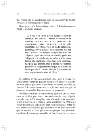 100 REFLEXÕES SOBRE AS QUESTÕES ÚLTIMAS DA VIDA
diz: “Vocês não me escolheram, mas eu os escolhi” (Jo 15.16).
Portanto, o Arminianismo é falso.
Num parágrafo desapontador sobre 1 Tessalonicenses,
David J. Williams escreve:
A eleição se torna nossa somente quando
estamos “em Cristo...” Assim, o elemento da
escolha humana entra no processo. Se
escolhemos estar em Cristo, temos sido
escolhidos por Deus. Não há nada arbitrário,
portanto, sobre a eleição. Nossa escolha nos faz
seus eleitos. Ao mesmo tempo ela nos faz
“alguém” que aos olhos do mundo pode ser
“ninguém”. A eleição nos dá valor que de outra
forma não teríamos, pois Deus nos escolheu,
não pelo que éramos, mas a despeito de sermos
pecadores e simplesmente porque ele é o tipo de
Deus que ele é... Nossa eleição é inteiramente
uma expressão do amor de Deus.56
É confuso, se não contraditório, dizer que a eleição “se
torna nossa” somente quando estamos em Cristo. A escolha
de uma pessoa por Deus é um objeto que pode ser dado ou
tirado? É baseado nessa declaração sem sentido que “o
elemento da escolha humana entra no processo”.
Williams continua: “Se escolhemos estar em Cristo, temos
sido escolhidos por Deus”. Dependendo de como alguém
entende isso, sob a superfície essa afirmação pode acomodar
tanto o Calvinismo como o Arminianismo. Se Williams
pretende afirmar o Calvinismo com essa declaração, então ele
está dizendo que alguém que escolhe estar em Cristo descobre
que ele escolhe a Cristo precisamente porque Deus já o tinha
escolhido, de forma que a escolha de Deus é anterior e a causa
 