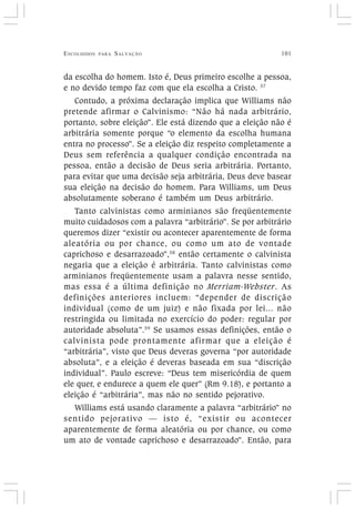 ESCOLHIDOS PARA SALVAÇÃO 101
da escolha do homem. Isto é, Deus primeiro escolhe a pessoa,
e no devido tempo faz com que ela escolha a Cristo. 57
Contudo, a próxima declaração implica que Williams não
pretende afirmar o Calvinismo: “Não há nada arbitrário,
portanto, sobre eleição”. Ele está dizendo que a eleição não é
arbitrária somente porque “o elemento da escolha humana
entra no processo”. Se a eleição diz respeito completamente a
Deus sem referência a qualquer condição encontrada na
pessoa, então a decisão de Deus seria arbitrária. Portanto,
para evitar que uma decisão seja arbitrária, Deus deve basear
sua eleição na decisão do homem. Para Williams, um Deus
absolutamente soberano é também um Deus arbitrário.
Tanto calvinistas como arminianos são freqüentemente
muito cuidadosos com a palavra “arbitrário”. Se por arbitrário
queremos dizer “existir ou acontecer aparentemente de forma
aleatória ou por chance, ou como um ato de vontade
caprichoso e desarrazoado”,58
então certamente o calvinista
negaria que a eleição é arbitrária. Tanto calvinistas como
arminianos freqüentemente usam a palavra nesse sentido,
mas essa é a última definição no Merriam-Webster. As
definições anteriores incluem: “depender de discrição
individual (como de um juiz) e não fixada por lei... não
restringida ou limitada no exercício do poder: regular por
autoridade absoluta”.59
Se usamos essas definições, então o
calvinista pode prontamente afirmar que a eleição é
“arbitrária”, visto que Deus deveras governa “por autoridade
absoluta”, e a eleição é deveras baseada em sua “discrição
individual”. Paulo escreve: “Deus tem misericórdia de quem
ele quer, e endurece a quem ele quer” (Rm 9.18), e portanto a
eleição é “arbitrária”, mas não no sentido pejorativo.
Williams está usando claramente a palavra “arbitrário” no
sentido pejorativo — isto é, “existir ou acontecer
aparentemente de forma aleatória ou por chance, ou como
um ato de vontade caprichoso e desarrazoado”. Então, para
 