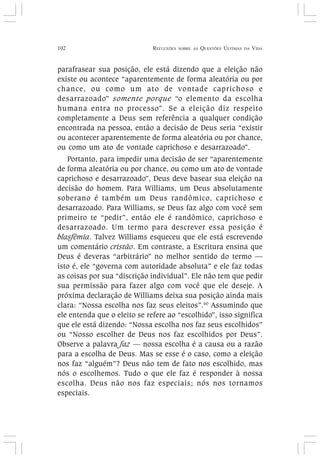 102 REFLEXÕES SOBRE AS QUESTÕES ÚLTIMAS DA VIDA
parafrasear sua posição, ele está dizendo que a eleição não
existe ou acontece “aparentemente de forma aleatória ou por
chance, ou como um ato de vontade caprichoso e
desarrazoado” somente porque “o elemento da escolha
humana entra no processo”. Se a eleição diz respeito
completamente a Deus sem referência a qualquer condição
encontrada na pessoa, então a decisão de Deus seria “existir
ou acontecer aparentemente de forma aleatória ou por chance,
ou como um ato de vontade caprichoso e desarrazoado”.
Portanto, para impedir uma decisão de ser “aparentemente
de forma aleatória ou por chance, ou como um ato de vontade
caprichoso e desarrazoado”, Deus deve basear sua eleição na
decisão do homem. Para Williams, um Deus absolutamente
soberano é também um Deus randômico, caprichoso e
desarrazoado. Para Williams, se Deus faz algo com você sem
primeiro te “pedir”, então ele é randômico, caprichoso e
desarrazoado. Um termo para descrever essa posição é
blasfêmia. Talvez Williams esqueceu que ele está escrevendo
um comentário cristão. Em contraste, a Escritura ensina que
Deus é deveras “arbitrário” no melhor sentido do termo —
isto é, ele “governa com autoridade absoluta” e ele faz todas
as coisas por sua “discrição individual”. Ele não tem que pedir
sua permissão para fazer algo com você que ele deseje. A
próxima declaração de Williams deixa sua posição ainda mais
clara: “Nossa escolha nos faz seus eleitos”.60
Assumindo que
ele entenda que o eleito se refere ao “escolhido”, isso significa
que ele está dizendo: “Nossa escolha nos faz seus escolhidos”
ou “Nosso escolher de Deus nos faz escolhidos por Deus”.
Observe a palavra faz — nossa escolha é a causa ou a razão
para a escolha de Deus. Mas se esse é o caso, como a eleição
nos faz “alguém”? Deus não tem de fato nos escolhido, mas
nós o escolhemos. Tudo o que ele faz é responder à nossa
escolha. Deus não nos faz especiais; nós nos tornamos
especiais.
 